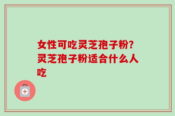 女性可吃灵芝孢子粉？灵芝孢子粉适合什么人吃