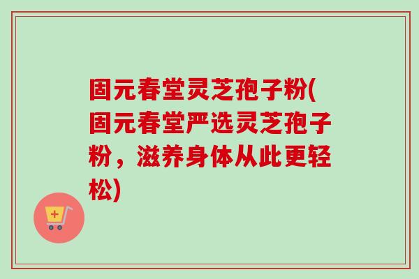 固元春堂灵芝孢子粉(固元春堂严选灵芝孢子粉，滋养身体从此更轻松)
