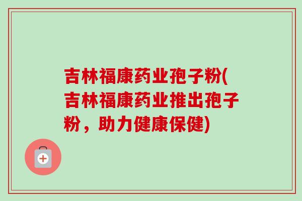 吉林福康药业孢子粉(吉林福康药业推出孢子粉，助力健康保健)