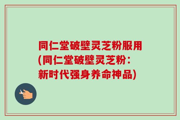 同仁堂破壁灵芝粉服用(同仁堂破壁灵芝粉：新时代强身养命神品)