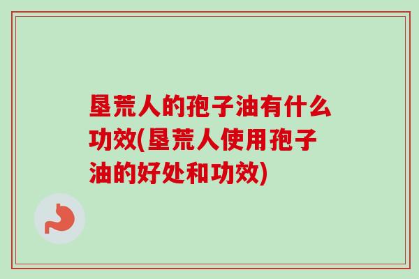 垦荒人的孢子油有什么功效(垦荒人使用孢子油的好处和功效)