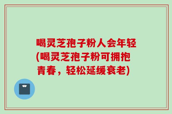 喝灵芝孢子粉人会年轻(喝灵芝孢子粉可拥抱青春，轻松延缓衰老)