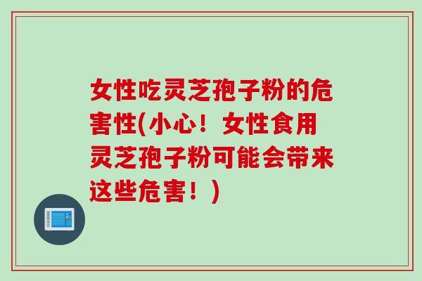 女性吃灵芝孢子粉的危害性(小心！女性食用灵芝孢子粉可能会带来这些危害！)