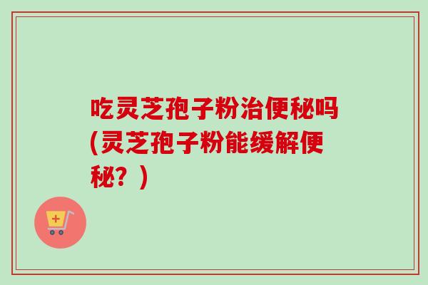 吃灵芝孢子粉治便秘吗(灵芝孢子粉能缓解便秘？)