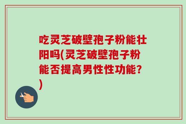 吃灵芝破壁孢子粉能壮阳吗(灵芝破壁孢子粉能否提高男性性功能？)