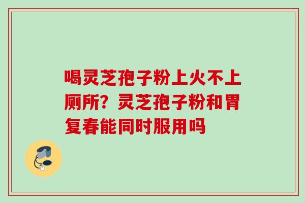 喝灵芝孢子粉上火不上厕所？灵芝孢子粉和胃复春能同时服用吗
