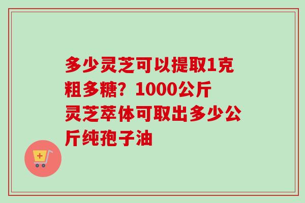 多少灵芝可以提取1克粗多糖？1000公斤灵芝萃体可取出多少公斤纯孢子油