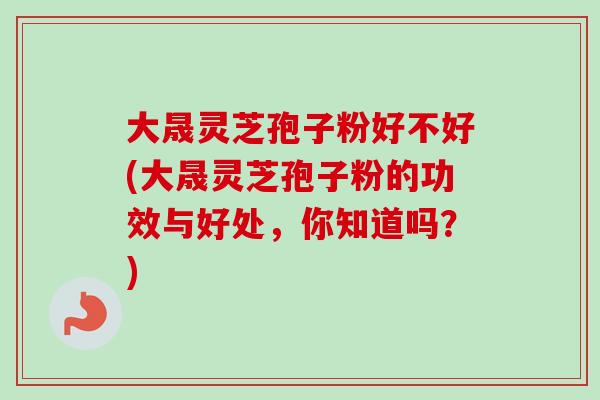 大晟灵芝孢子粉好不好(大晟灵芝孢子粉的功效与好处，你知道吗？)