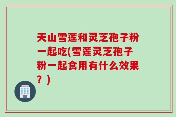 天山雪莲和灵芝孢子粉一起吃(雪莲灵芝孢子粉一起食用有什么效果？)