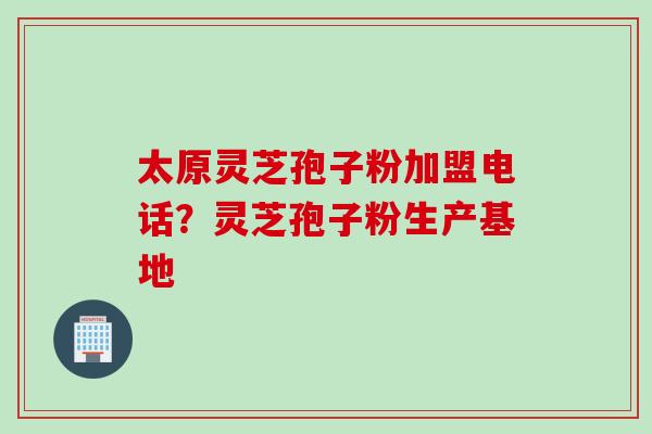 太原灵芝孢子粉加盟电话？灵芝孢子粉生产基地