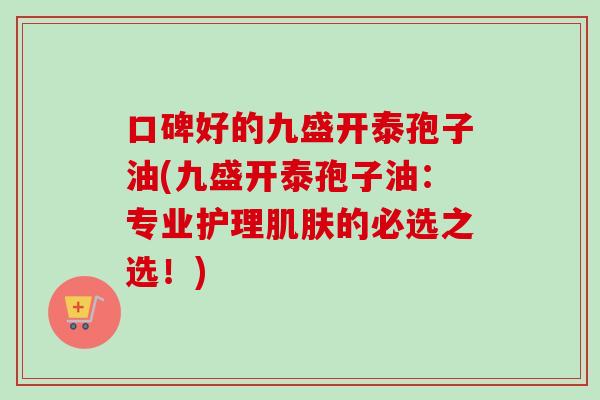 口碑好的九盛开泰孢子油(九盛开泰孢子油:专业护理的必选之选!) 口碑好的九盛开泰孢子油(九盛开泰孢子油:专业护理的必选之选!)