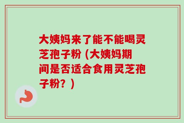 大姨妈来了能不能喝灵芝孢子粉 (大姨妈期间是否适合食用灵芝孢子粉？)