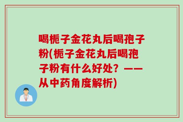喝栀子金花丸后喝孢子粉(栀子金花丸后喝孢子粉有什么好处？——从中药角度解析)