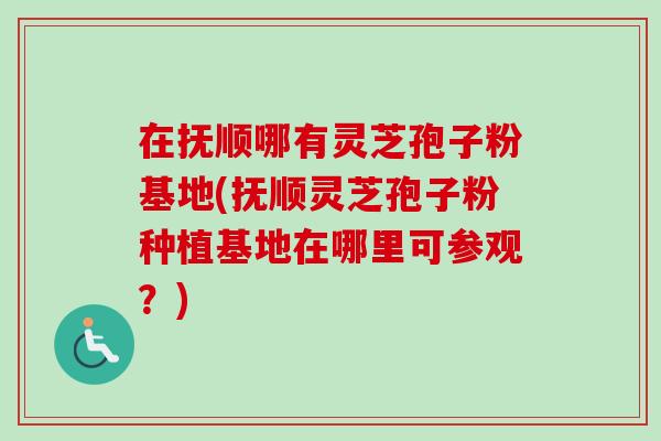 在抚顺哪有灵芝孢子粉基地(抚顺灵芝孢子粉种植基地在哪里可参观？)