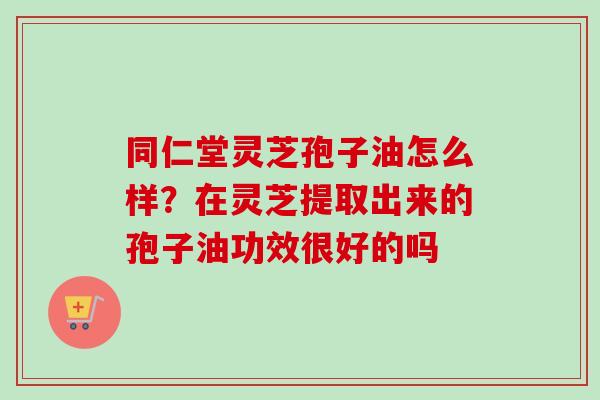 同仁堂灵芝孢子油怎么样？在灵芝提取出来的孢子油功效很好的吗