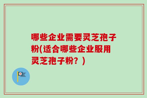 哪些企业需要灵芝孢子粉(适合哪些企业服用灵芝孢子粉？)