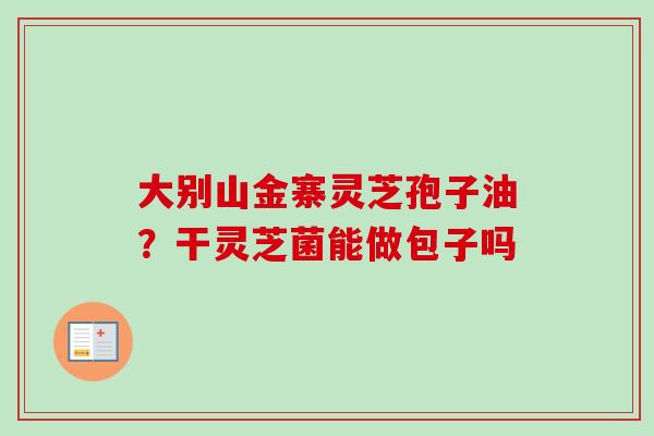 大别山金寨灵芝孢子油？干灵芝菌能做包子吗