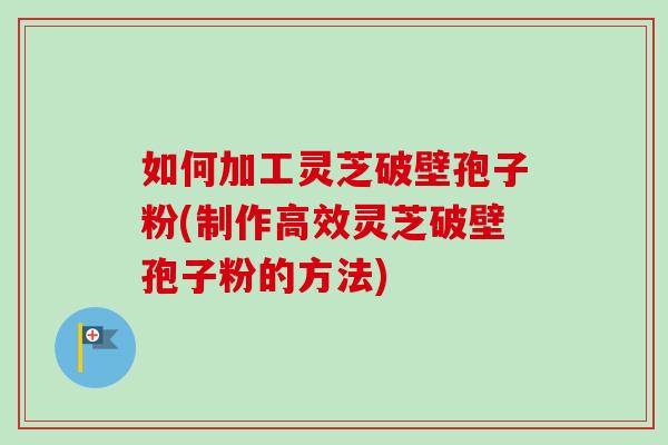 如何加工灵芝破壁孢子粉(制作高效灵芝破壁孢子粉的方法)