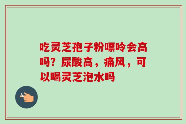 吃灵芝孢子粉嘌呤会高吗？尿酸高，痛风，可以喝灵芝泡水吗