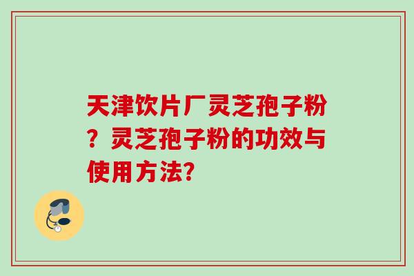 天津饮片厂灵芝孢子粉？灵芝孢子粉的功效与使用方法？