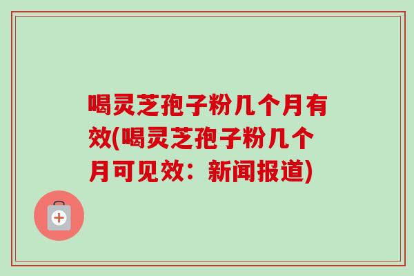 喝灵芝孢子粉几个月有效(喝灵芝孢子粉几个月可见效：新闻报道)