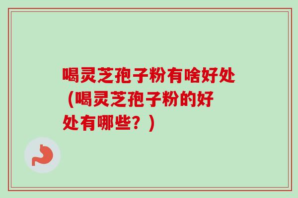 喝灵芝孢子粉有啥好处 (喝灵芝孢子粉的好处有哪些？)