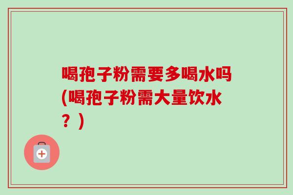 喝孢子粉需要多喝水吗(喝孢子粉需大量饮水?) 喝孢子粉需要多喝水吗(喝孢子粉需大量饮水?)