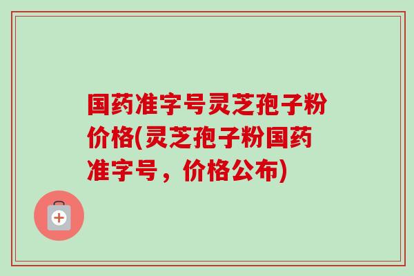 国药准字号灵芝孢子粉价格(灵芝孢子粉国药准字号，价格公布)