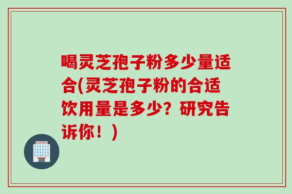 喝灵芝孢子粉多少量适合(灵芝孢子粉的合适饮用量是多少？研究告诉你！)