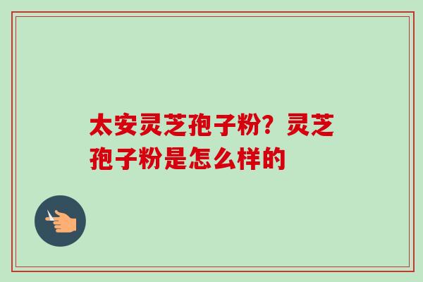 太安灵芝孢子粉?灵芝孢子粉是怎么样的 太安灵芝孢子粉?灵芝孢子粉是怎么样的