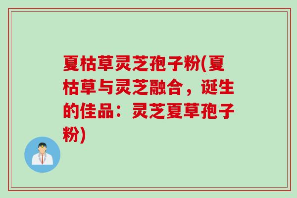 夏枯草灵芝孢子粉(夏枯草与灵芝融合，诞生的佳品：灵芝夏草孢子粉)