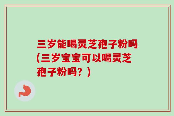 三岁能喝灵芝孢子粉吗(三岁宝宝可以喝灵芝孢子粉吗?) 三岁能喝灵芝孢子粉吗(三岁宝宝可以喝灵芝孢子粉吗?)