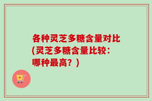 各种灵芝多糖含量对比(灵芝多糖含量比较：哪种高？)