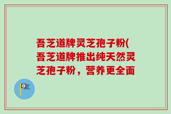 吾芝道牌灵芝孢子粉(吾芝道牌推出纯天然灵芝孢子粉，营养更全面