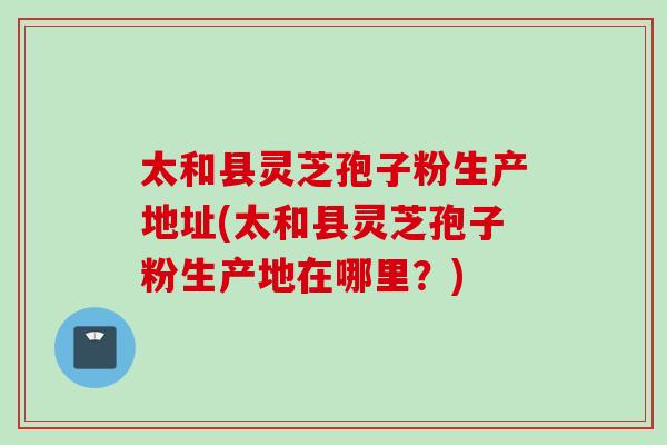 太和县灵芝孢子粉生产地址(太和县灵芝孢子粉生产地在哪里？)