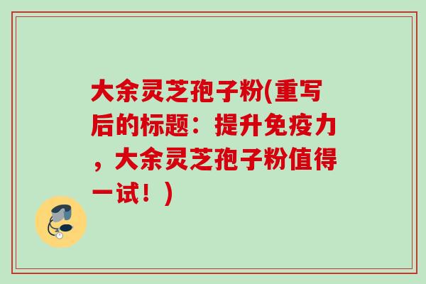 大余灵芝孢子粉(重写后的标题：提升免疫力，大余灵芝孢子粉值得一试！)