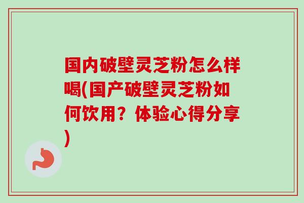 国内破壁灵芝粉怎么样喝(国产破壁灵芝粉如何饮用？体验心得分享)