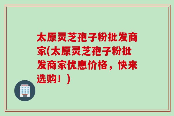 太原灵芝孢子粉批发商家(太原灵芝孢子粉批发商家优惠价格，快来选购！)