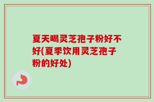 夏天喝灵芝孢子粉好不好(夏季饮用灵芝孢子粉的好处)