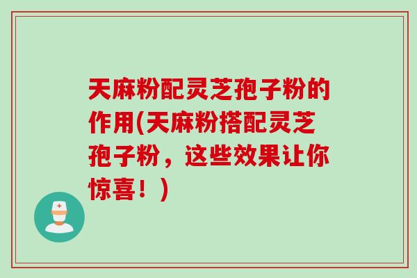 天麻粉配灵芝孢子粉的作用(天麻粉搭配灵芝孢子粉，这些效果让你惊喜！)