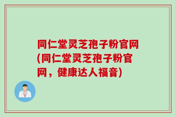 同仁堂灵芝孢子粉官网(同仁堂灵芝孢子粉官网，健康达人福音)