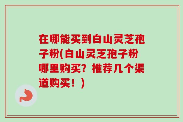 在哪能买到白山灵芝孢子粉(白山灵芝孢子粉哪里购买？推荐几个渠道购买！)