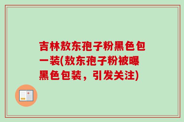 吉林敖东孢子粉黑色包一装(敖东孢子粉被曝黑色包装,引发关注) 吉林敖东孢子粉黑色包一装(敖东孢子粉被曝黑色包装,引发关注)