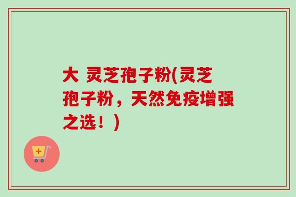 大 灵芝孢子粉(灵芝孢子粉,天然免疫增强之选!) 大 灵芝孢子粉(灵芝孢子粉,天然免疫增强之选!)