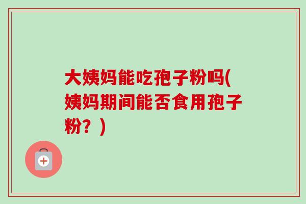 大姨妈能吃孢子粉吗(姨妈期间能否食用孢子粉？)