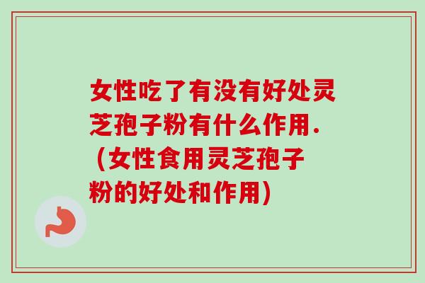 女性吃了有没有好处灵芝孢子粉有什么作用. (女性食用灵芝孢子粉的好处和作用)