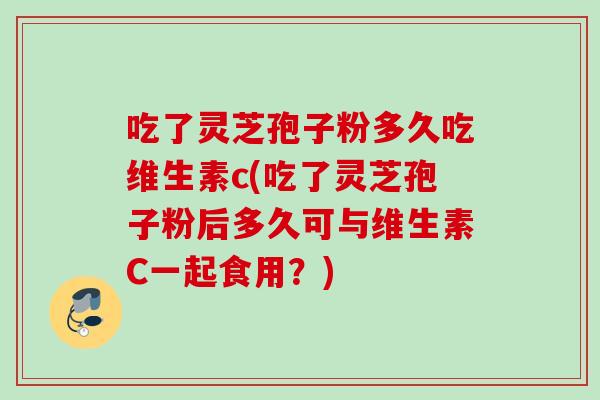 吃了灵芝孢子粉多久吃维生素c(吃了灵芝孢子粉后多久可与维生素C一起食用？)