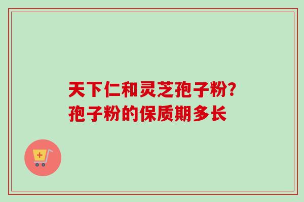 天下仁和灵芝孢子粉？孢子粉的保质期多长