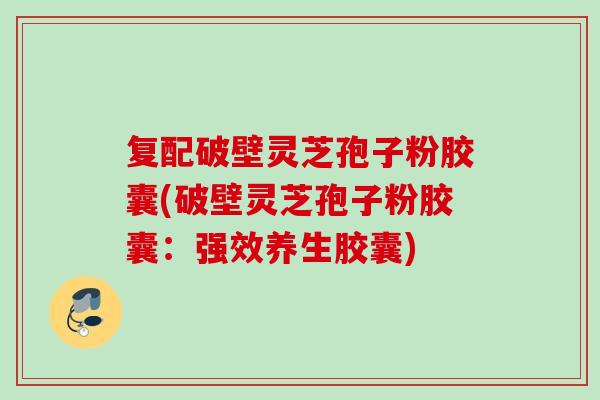 复配破壁灵芝孢子粉胶囊(破壁灵芝孢子粉胶囊：强效养生胶囊)