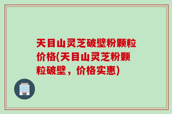 天目山灵芝破壁粉颗粒价格(天目山灵芝粉颗粒破壁，价格实惠)